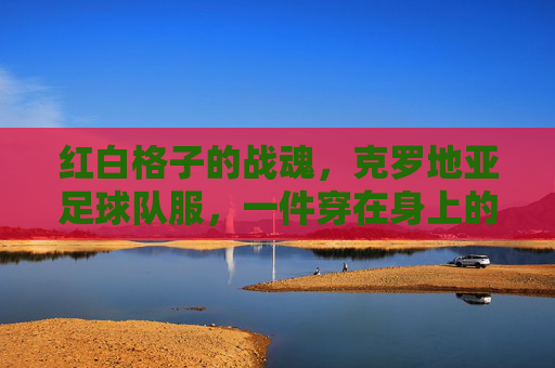 红白格子的战魂，克罗地亚足球队服，一件穿在身上的国家史诗，红白格子战魂，穿在身上的国家史诗