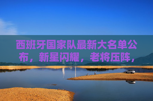 西班牙国家队最新大名单公布,新星闪耀,老将压阵,剑指大赛荣耀,西班牙国家队最新大名单公布,新星闪耀老将压阵,剑指大赛荣耀 西班牙国家队最新大名单公布,新星闪耀,老将压阵,剑指大赛荣耀,西班牙国家队最新大名单公布,新星闪耀老将压阵,剑指大赛荣耀