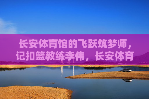 长安体育馆的飞跃筑梦师，记扣篮教练李伟，长安体育馆的飞跃筑梦师——扣篮教练李伟