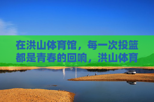在洪山体育馆,每一次投篮都是青春的回响,洪山体育馆,投篮声里的青春回响 在洪山体育馆,每一次投篮都是青春的回响,洪山体育馆,投篮声里的青春回响