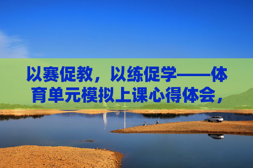 以赛促教,以练促学——体育单元模拟上课心得体会,赛教融合 练学相长,体育单元模拟上课心得体会 以赛促教,以练促学——体育单元模拟上课心得体会,赛教融合 练学相长,体育单元模拟上课心得体会