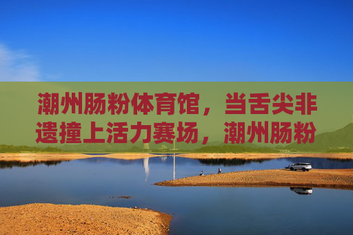 潮州肠粉体育馆，当舌尖非遗撞上活力赛场，潮州肠粉体育馆，舌尖非遗撞上活力赛场
