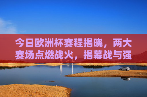 今日欧洲杯赛程揭晓，两大赛场点燃战火，揭幕战与强强对决来袭！