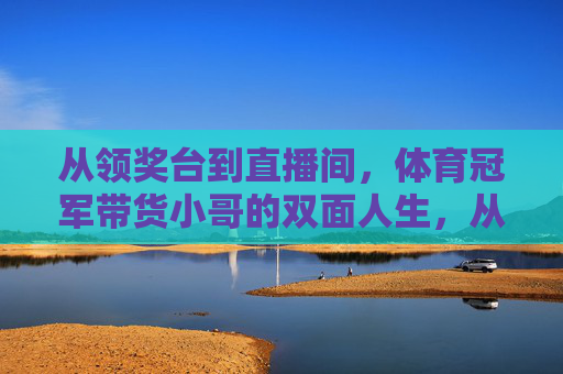 从领奖台到直播间,体育冠军带货小哥的双面人生,从领奖台到直播间,体育冠军的双面人生 从领奖台到直播间,体育冠军带货小哥的双面人生,从领奖台到直播间,体育冠军的双面人生