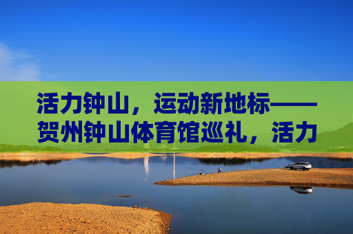 活力钟山，运动新地标——贺州钟山体育馆巡礼，活力钟山运动新地标——贺州钟山体育馆巡礼