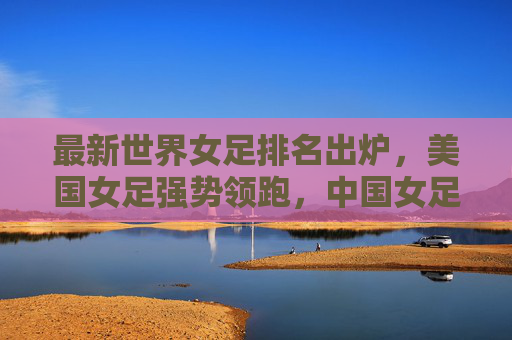最新世界女足排名出炉,美国女足强势领跑,中国女足稳居亚洲前列,最新世界女足排名,美国领跑,中国稳居亚洲前列 最新世界女足排名出炉,美国女足强势领跑,中国女足稳居亚洲前列,最新世界女足排名,美国领跑,中国稳居亚洲前列