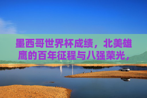 墨西哥世界杯成绩，北美雄鹰的百年征程与八强荣光，墨西哥北美雄鹰百年征程，世界杯八强荣光