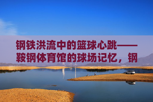 钢铁洪流中的篮球心跳——鞍钢体育馆的球场记忆,钢铁洪流中的球场心跳,鞍钢体育馆的篮球记忆 钢铁洪流中的篮球心跳——鞍钢体育馆的球场记忆,钢铁洪流中的球场心跳,鞍钢体育馆的篮球记忆