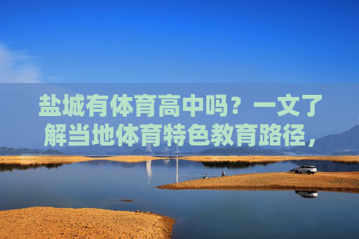 盐城有体育高中吗?一文了解当地体育特色教育路径,盐城有体育高中吗?一文了解当地体育特色教育路径 盐城有体育高中吗?一文了解当地体育特色教育路径,盐城有体育高中吗?一文了解当地体育特色教育路径