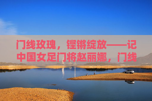 门线玫瑰,铿锵绽放——记中国女足门将赵丽娜,门线玫瑰,铿锵绽放——赵丽娜 门线玫瑰,铿锵绽放——记中国女足门将赵丽娜,门线玫瑰,铿锵绽放——赵丽娜
