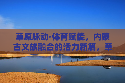草原脉动·体育赋能,内蒙古文旅融合的活力新篇,草原体育赋能文旅融合,内蒙古活力新篇 草原脉动·体育赋能,内蒙古文旅融合的活力新篇,草原体育赋能文旅融合,内蒙古活力新篇