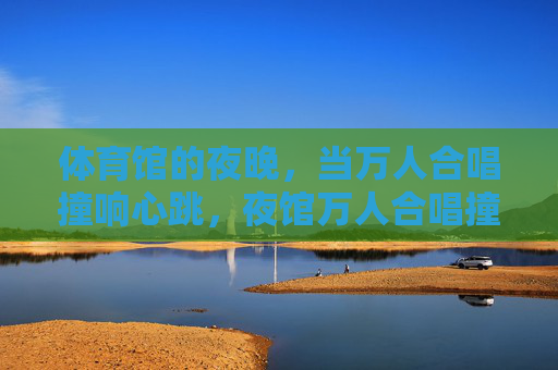 体育馆的夜晚,当万人合唱撞响心跳,夜馆万人合唱撞响心跳 体育馆的夜晚,当万人合唱撞响心跳,夜馆万人合唱撞响心跳