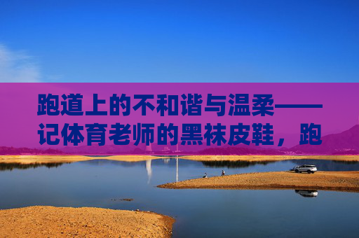 跑道上的不和谐与温柔——记体育老师的黑袜皮鞋,跑道黑袜皮鞋,不谐与温柔 跑道上的不和谐与温柔——记体育老师的黑袜皮鞋,跑道黑袜皮鞋,不谐与温柔