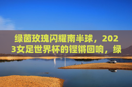 绿茵玫瑰闪耀南半球，2023女足世界杯的铿锵回响，绿茵玫瑰闪耀南半球，2023女足世界杯铿锵回响
