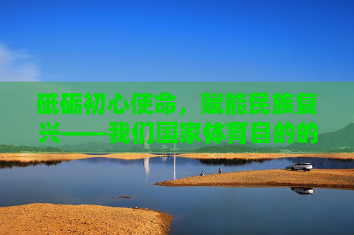 砥砺初心使命,赋能民族复兴——我们国家体育目的的时代解读,砥砺初心使命,赋能民族复兴——国家体育目的的时代解读 砥砺初心使命,赋能民族复兴——我们国家体育目的的时代解读,砥砺初心使命,赋能民族复兴——国家体育目的的时代解读