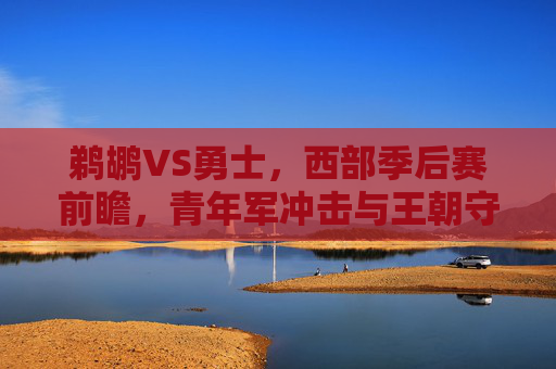 鹈鹕VS勇士，西部季后赛前瞻，青年军冲击与王朝守卫的碰撞，鹈鹕VS勇士，西部季后赛前瞻，青年军冲击与王朝守卫的碰撞