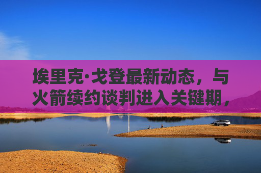 埃里克·戈登最新动态,与火箭续约谈判进入关键期,老将射手留队前景明朗,埃里克·戈登与火箭续约谈判进入关键期 老将射手留队前景明朗 埃里克·戈登最新动态,与火箭续约谈判进入关键期,老将射手留队前景明朗,埃里克·戈登与火箭续约谈判进入关键期 老将射手留队前景明朗