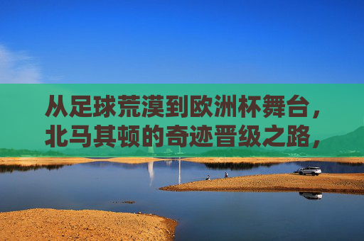 从足球荒漠到欧洲杯舞台，北马其顿的奇迹晋级之路，足球荒漠到欧洲杯，北马其顿的奇迹晋级