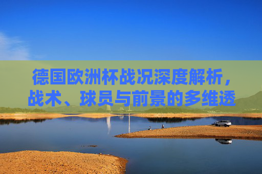 德国欧洲杯战况深度解析,战术、球员与前景的多维透视,德国欧洲杯战况深度多维透视,战术、球员与前景 德国欧洲杯战况深度解析,战术、球员与前景的多维透视,德国欧洲杯战况深度多维透视,战术、球员与前景