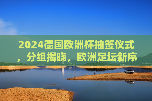 2024德国欧洲杯抽签仪式,分组揭晓,欧洲足坛新序曲即将奏响,2024德国欧洲杯抽签揭晓,欧洲足坛新序曲奏响 2024德国欧洲杯抽签仪式,分组揭晓,欧洲足坛新序曲即将奏响,2024德国欧洲杯抽签揭晓,欧洲足坛新序曲奏响