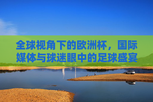 全球视角下的欧洲杯，国际媒体与球迷眼中的足球盛宴与人文叙事，全球视角下的欧洲杯，国际媒体与球迷共绘的足球盛宴与人文叙事
