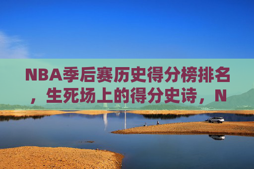 NBA季后赛历史得分榜排名，生死场上的得分史诗，NBA季后赛历史得分榜，生死场上的得分史诗