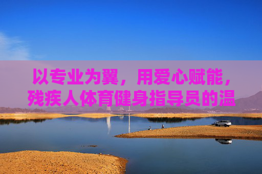 以专业为翼,用爱心赋能,残疾人体育健身指导员的温暖之路 以专业为翼,用爱心赋能,残疾人体育健身指导员的温暖之路
