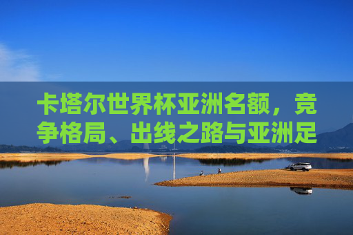 卡塔尔世界杯亚洲名额,竞争格局、出线之路与亚洲足球的崛起,亚洲足球崛起,卡塔尔世界杯名额竞争格局与出线之路 卡塔尔世界杯亚洲名额,竞争格局、出线之路与亚洲足球的崛起,亚洲足球崛起,卡塔尔世界杯名额竞争格局与出线之路