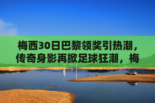 梅西30日巴黎领奖引热潮，传奇身影再掀足球狂潮，梅西巴黎领奖再掀狂潮