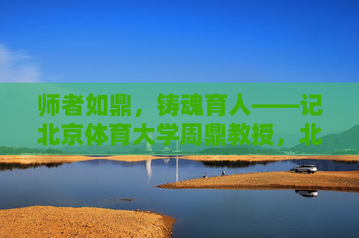 师者如鼎，铸魂育人——记北京体育大学周鼎教授，北京体育大学周鼎，师者如鼎，铸魂育人