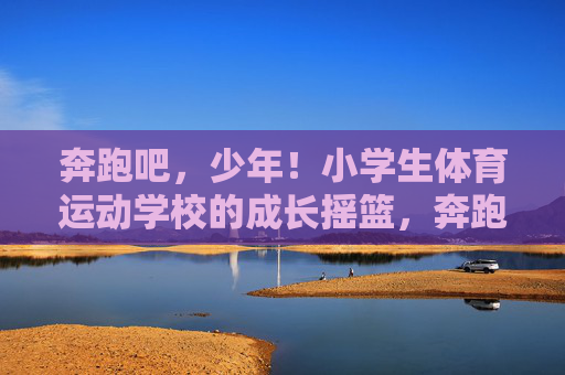 奔跑吧，少年！小学生体育运动学校的成长摇篮，奔跑吧，少年！小学生体育运动学校的成长摇篮