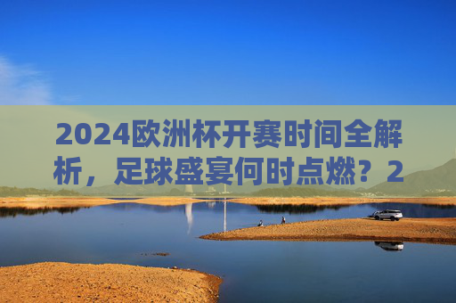 2024欧洲杯开赛时间全解析,足球盛宴何时点燃?2024欧洲杯开赛时间何时点燃? 2024欧洲杯开赛时间全解析,足球盛宴何时点燃?2024欧洲杯开赛时间何时点燃?