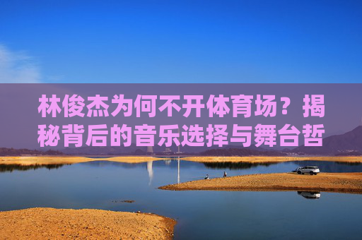 林俊杰为何不开体育场？揭秘背后的音乐选择与舞台哲学，林俊杰为何不开体育场？揭秘音乐选择与舞台哲学