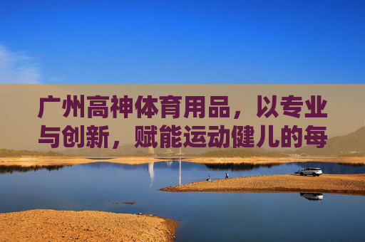 广州高神体育用品,以专业与创新,赋能运动健儿的每一次突破,广州高神体育,专业创新赋能运动健儿突破 广州高神体育用品,以专业与创新,赋能运动健儿的每一次突破,广州高神体育,专业创新赋能运动健儿突破