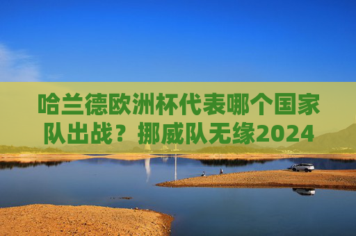 哈兰德欧洲杯代表哪个国家队出战?挪威队无缘2024年正赛,哈兰德无缘2024欧洲杯,挪威队未能晋级正赛 哈兰德欧洲杯代表哪个国家队出战?挪威队无缘2024年正赛,哈兰德无缘2024欧洲杯,挪威队未能晋级正赛