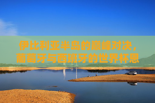 伊比利亚半岛的巅峰对决,葡萄牙与西班牙的世界杯恩怨情仇,伊比利亚巅峰对决,葡萄牙与西班牙的世界杯恩怨情仇 伊比利亚半岛的巅峰对决,葡萄牙与西班牙的世界杯恩怨情仇,伊比利亚巅峰对决,葡萄牙与西班牙的世界杯恩怨情仇