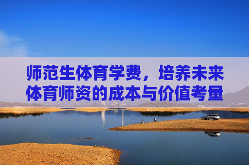 师范生体育学费,培养未来体育师资的成本与价值考量,师范生体育学费,未来体育师资培养的成本与价值考量 师范生体育学费,培养未来体育师资的成本与价值考量,师范生体育学费,未来体育师资培养的成本与价值考量