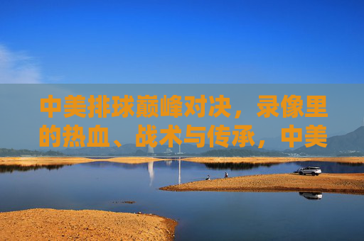 中美排球巅峰对决,录像里的热血、战术与传承,中美排球巅峰对决,录像里的热血、战术与传承 中美排球巅峰对决,录像里的热血、战术与传承,中美排球巅峰对决,录像里的热血、战术与传承