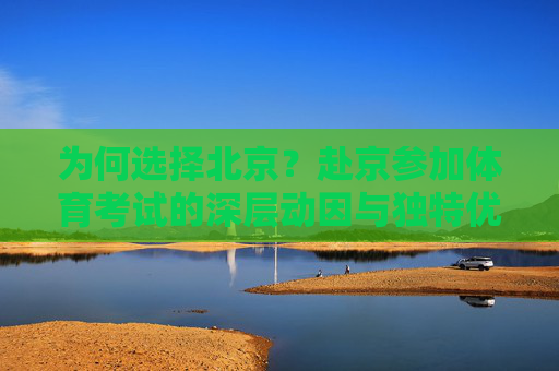 为何选择北京?赴京参加体育考试的深层动因与独特优势,北京体育考试,深层动因与独特优势 为何选择北京?赴京参加体育考试的深层动因与独特优势,北京体育考试,深层动因与独特优势