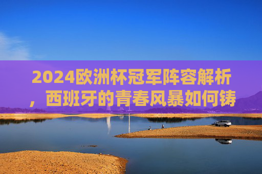 2024欧洲杯冠军阵容解析，西班牙的青春风暴如何铸就王座？2024欧洲杯冠军，西班牙青春风暴铸就王座
