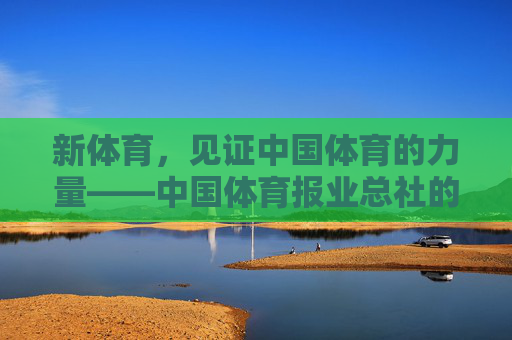 新体育，见证中国体育的力量——中国体育报业总社的时代担当，新体育见证中国体育力量 践行时代担当