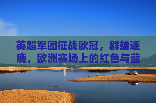 英超军团征战欧冠，群雄逐鹿，欧洲赛场上的红色与蓝色风暴，欧冠赛场，英超红蓝军团群雄逐鹿