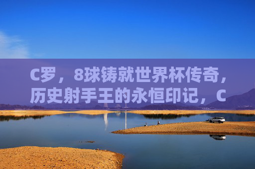 C罗,8球铸就世界杯传奇,历史射手王的永恒印记,C罗8球铸就世界杯传奇 历史射手王的永恒印记 C罗,8球铸就世界杯传奇,历史射手王的永恒印记,C罗8球铸就世界杯传奇 历史射手王的永恒印记