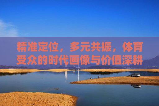 精准定位，多元共振，体育受众的时代画像与价值深耕，精准定位·多元共振，体育受众时代画像与价值深耕