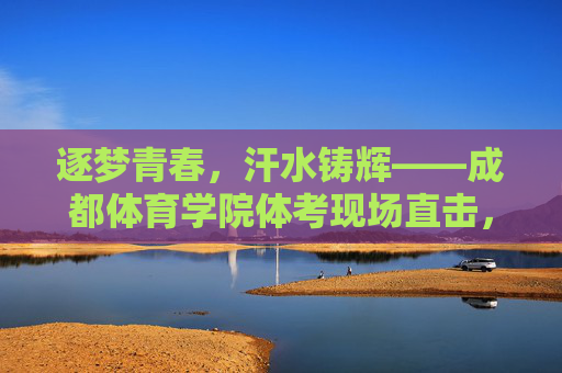 逐梦青春，汗水铸辉——成都体育学院体考现场直击，青春逐梦，汗水铸辉——成都体育学院体考现场