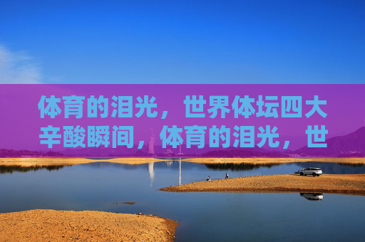 体育的泪光,世界体坛四大辛酸瞬间,体育的泪光,世界体坛四大辛酸瞬间 体育的泪光,世界体坛四大辛酸瞬间,体育的泪光,世界体坛四大辛酸瞬间