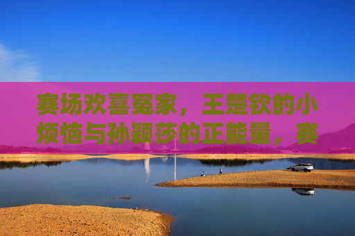 赛场欢喜冤家，王楚钦的小烦恼与孙颖莎的正能量，赛场欢喜冤家，王楚钦小烦恼与孙颖莎正能量