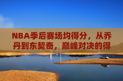 NBA季后赛场均得分,从乔丹到东契奇,巅峰对决的得分密码,从乔丹到东契奇,季后赛巅峰对决的得分密码 NBA季后赛场均得分,从乔丹到东契奇,巅峰对决的得分密码,从乔丹到东契奇,季后赛巅峰对决的得分密码