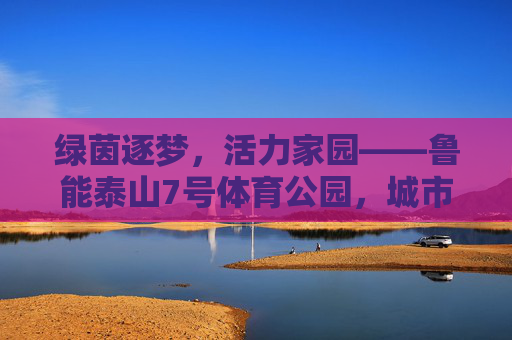 绿茵逐梦,活力家园——鲁能泰山7号体育公园,城市体育新地标 绿茵逐梦,活力家园——鲁能泰山7号体育公园,城市体育新地标