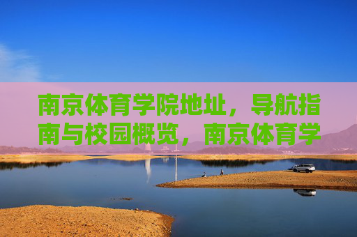 南京体育学院地址，导航指南与校园概览，南京体育学院地址导航与校园概览